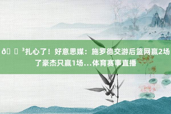 😳扎心了！好意思媒：施罗德交游后篮网赢2场了豪杰只赢1场…体育赛事直播