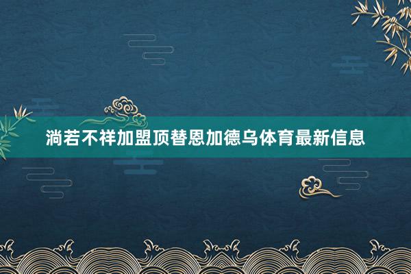 淌若不祥加盟顶替恩加德乌体育最新信息