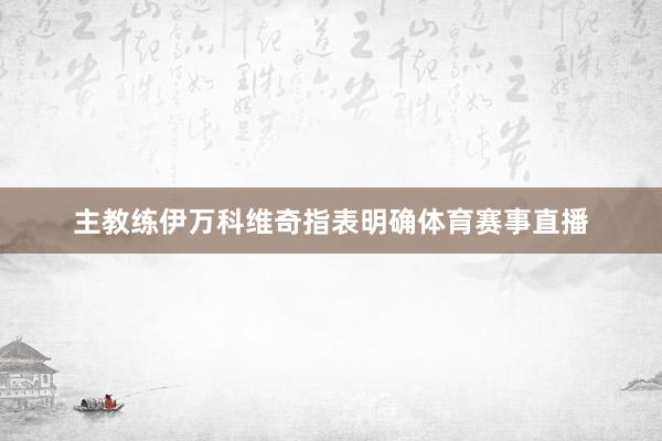 主教练伊万科维奇指表明确体育赛事直播