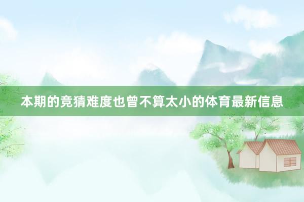 本期的竞猜难度也曾不算太小的体育最新信息
