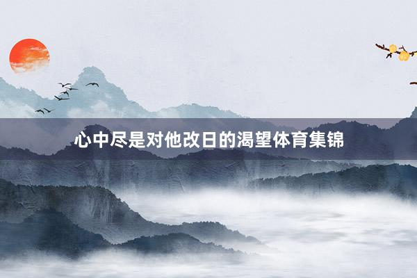 心中尽是对他改日的渴望体育集锦