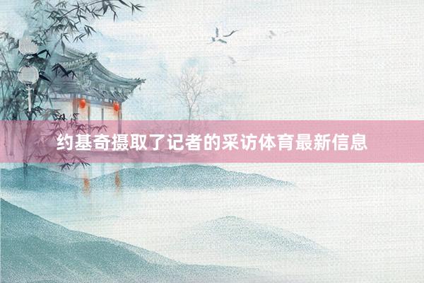 约基奇摄取了记者的采访体育最新信息