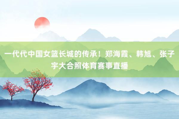 一代代中国女篮长城的传承！郑海霞、韩旭、张子宇大合照体育赛事直播