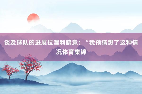 谈及球队的进展拉涅利暗意:“我预猜想了这种情况体育集锦