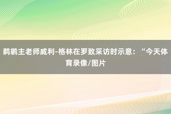 鹈鹕主老师威利-格林在罗致采访时示意：“今天体育录像/图片