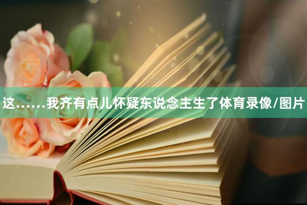 这……我齐有点儿怀疑东说念主生了体育录像/图片