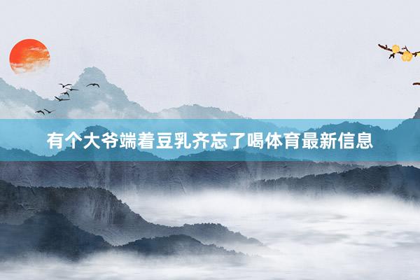 有个大爷端着豆乳齐忘了喝体育最新信息