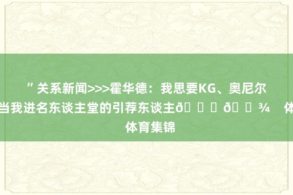 ”关系新闻>>>霍华德：我思要KG、奥尼尔和天勾当我进名东谈主堂的引荐东谈主🙏🏾    体育集锦