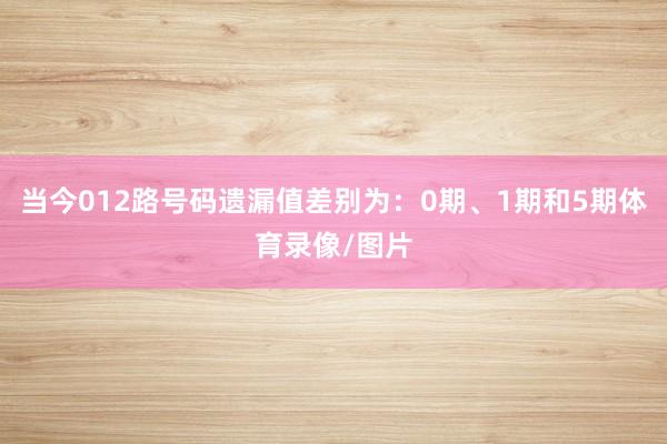 当今012路号码遗漏值差别为：0期、1期和5期体育录像/图片