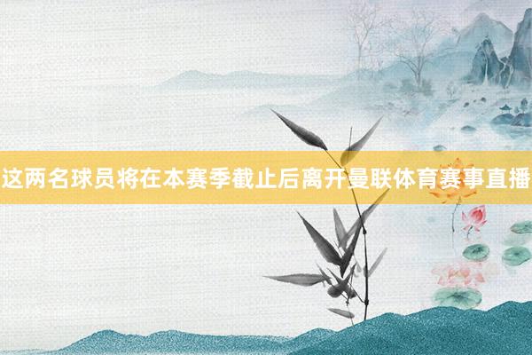 这两名球员将在本赛季截止后离开曼联体育赛事直播