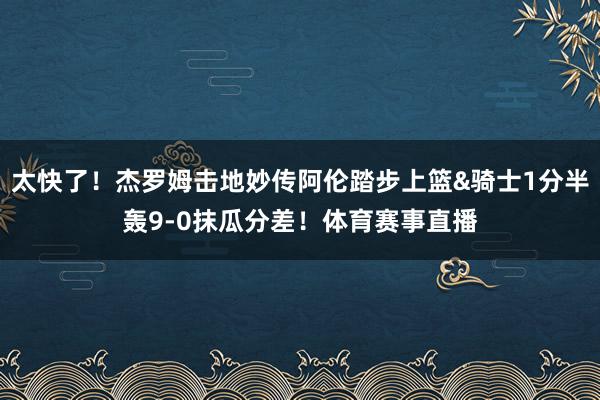 太快了！杰罗姆击地妙传阿伦踏步上篮&骑士1分半轰9-0抹瓜分差！体育赛事直播