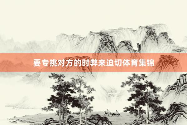 要专挑对方的时弊来迫切体育集锦