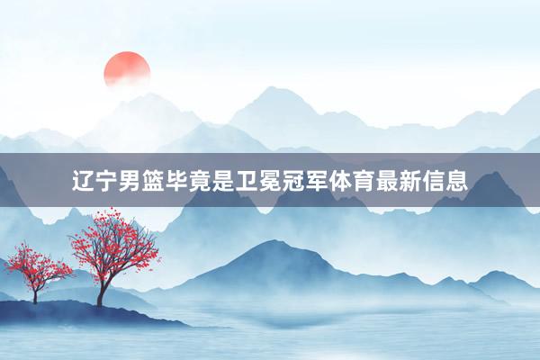 辽宁男篮毕竟是卫冕冠军体育最新信息
