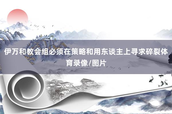 伊万和教会组必须在策略和用东谈主上寻求碎裂体育录像/图片
