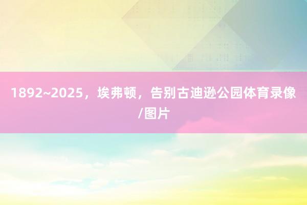 1892~2025，埃弗顿，告别古迪逊公园体育录像/图片