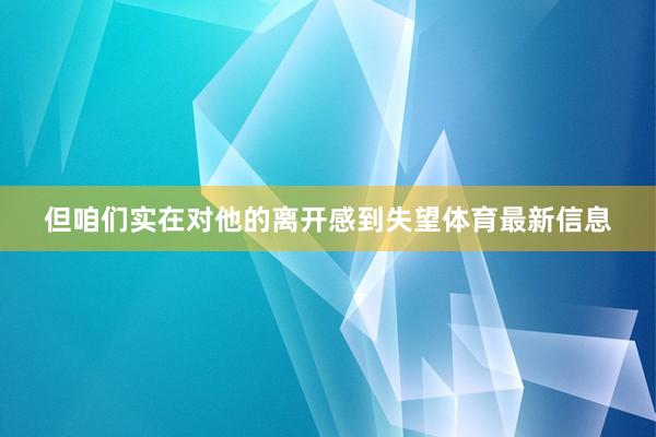 但咱们实在对他的离开感到失望体育最新信息
