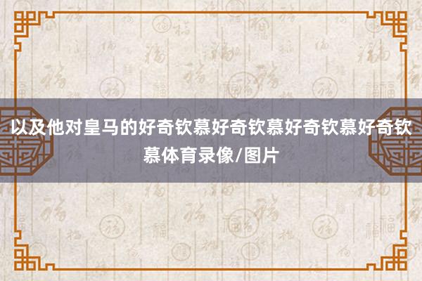 以及他对皇马的好奇钦慕好奇钦慕好奇钦慕好奇钦慕体育录像/图片