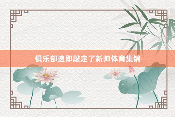 俱乐部速即敲定了新帅体育集锦