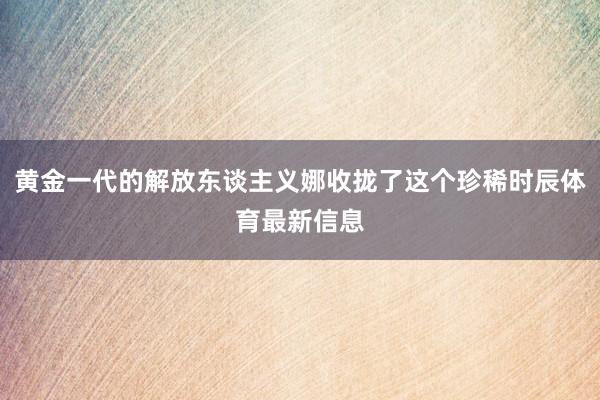 黄金一代的解放东谈主义娜收拢了这个珍稀时辰体育最新信息