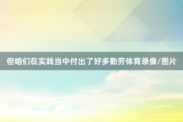 但咱们在实践当中付出了好多勤劳体育录像/图片