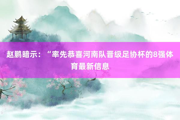 赵鹏暗示:“率先恭喜河南队晋级足协杯的8强体育最新信息