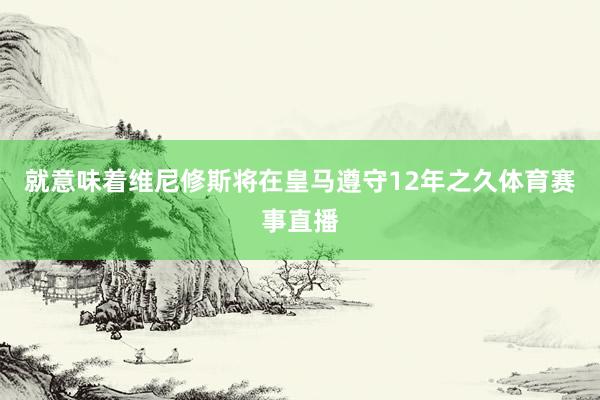 就意味着维尼修斯将在皇马遵守12年之久体育赛事直播