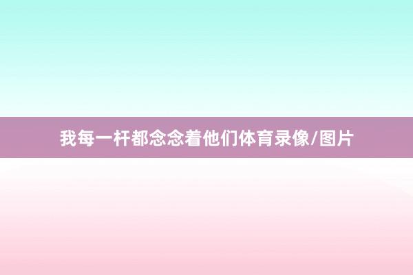 我每一杆都念念着他们体育录像/图片