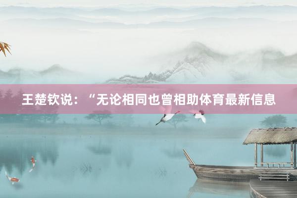 王楚钦说：“无论相同也曾相助体育最新信息