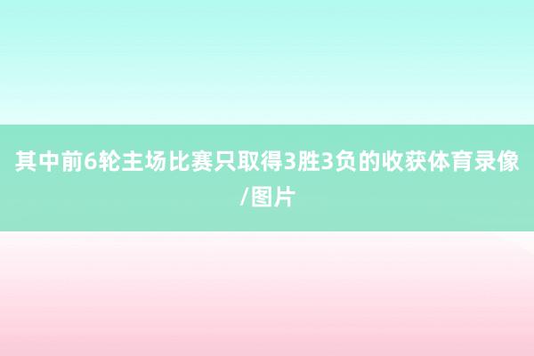 其中前6轮主场比赛只取得3胜3负的收获体育录像/图片