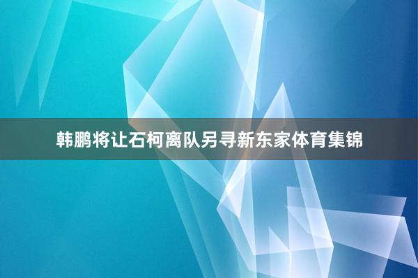 韩鹏将让石柯离队另寻新东家体育集锦