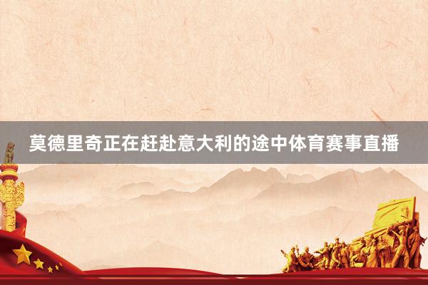 莫德里奇正在赶赴意大利的途中体育赛事直播