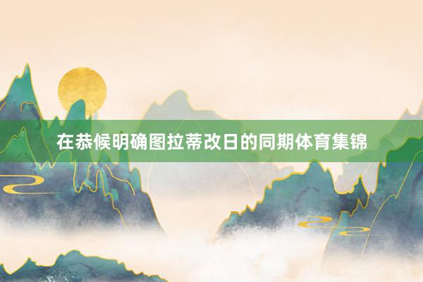 在恭候明确图拉蒂改日的同期体育集锦