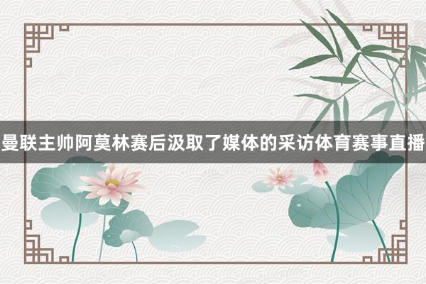 曼联主帅阿莫林赛后汲取了媒体的采访体育赛事直播