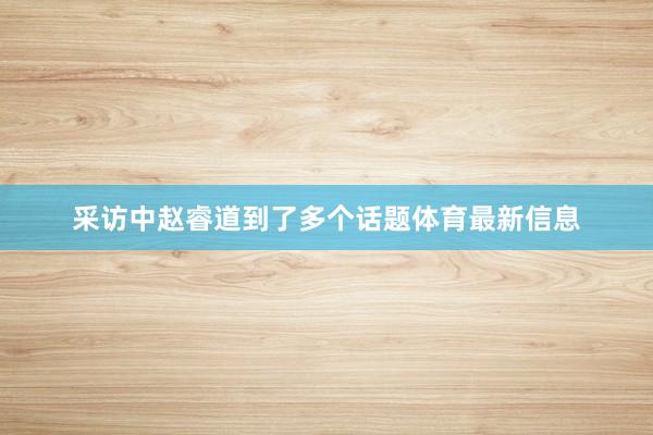 采访中赵睿道到了多个话题体育最新信息