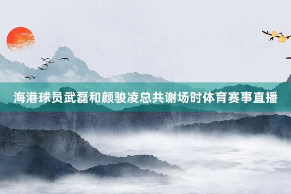 海港球员武磊和颜骏凌总共谢场时体育赛事直播
