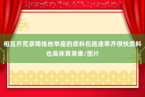 相互齐荒谬闇练他举座的质料包括速率齐很快质料也高体育录像/图片