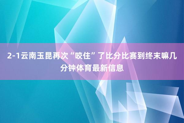 2-1云南玉昆再次“咬住”了比分比赛到终末嘛几分钟体育最新信息
