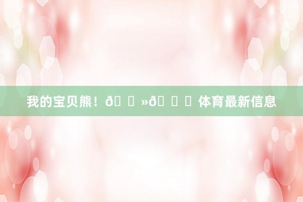 我的宝贝熊！🐻💜体育最新信息
