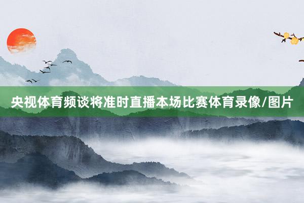 央视体育频谈将准时直播本场比赛体育录像/图片