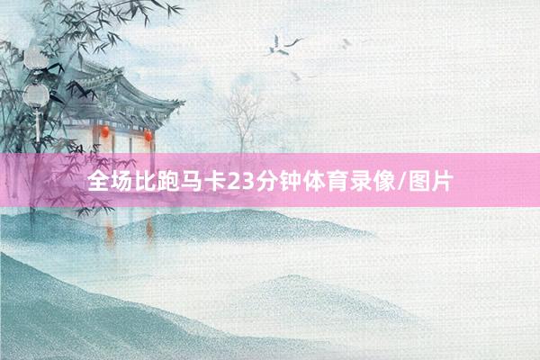 全场比跑马卡23分钟体育录像/图片