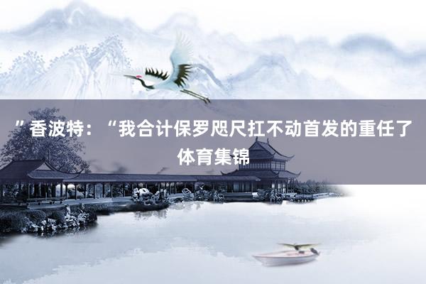”香波特：“我合计保罗咫尺扛不动首发的重任了体育集锦