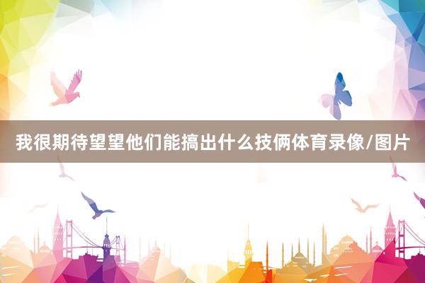 我很期待望望他们能搞出什么技俩体育录像/图片