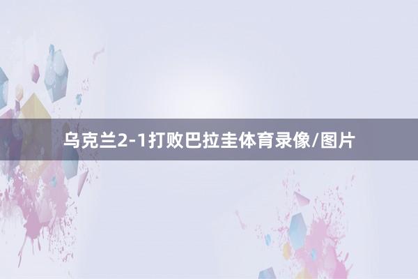 乌克兰2-1打败巴拉圭体育录像/图片