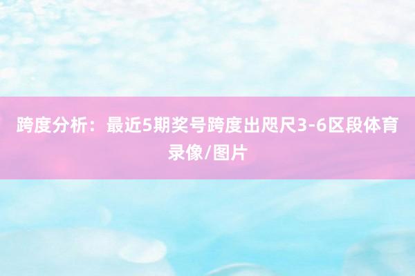 跨度分析：最近5期奖号跨度出咫尺3-6区段体育录像/图片