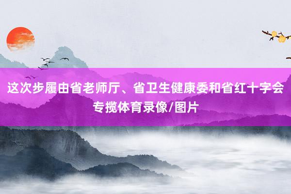 这次步履由省老师厅、省卫生健康委和省红十字会专揽体育录像/图片