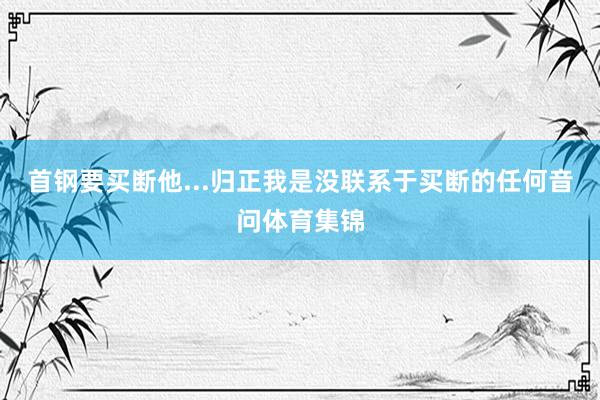 首钢要买断他...归正我是没联系于买断的任何音问体育集锦