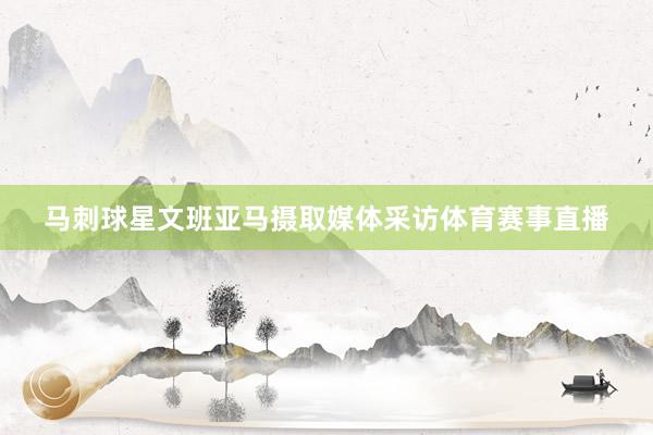 马刺球星文班亚马摄取媒体采访体育赛事直播