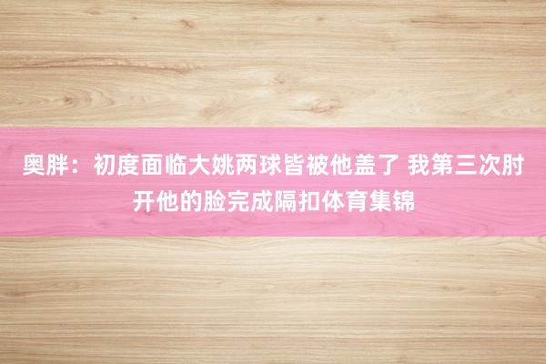 奥胖：初度面临大姚两球皆被他盖了 我第三次肘开他的脸完成隔扣体育集锦