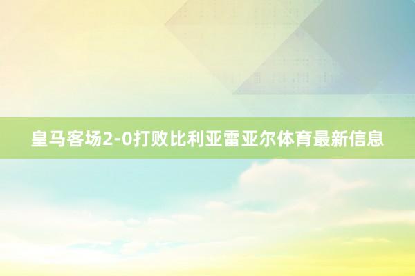 皇马客场2-0打败比利亚雷亚尔体育最新信息