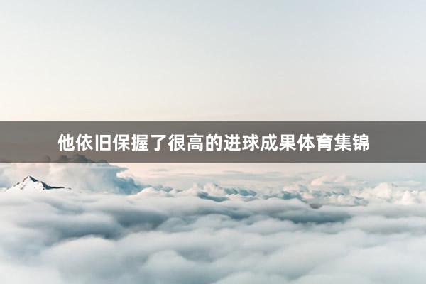 他依旧保握了很高的进球成果体育集锦